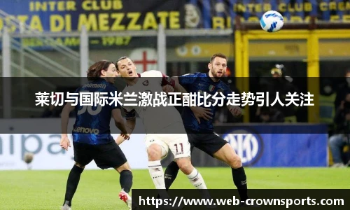 莱切与国际米兰激战正酣比分走势引人关注