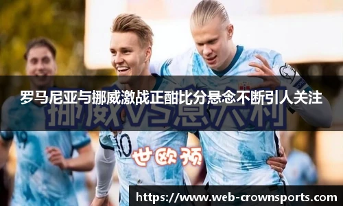 罗马尼亚与挪威激战正酣比分悬念不断引人关注